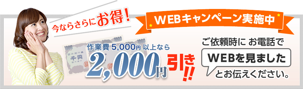 今ならさらにお得!WEBキャンペーン実施中|作業費5,000円以上なら2,000円引き!!ご依頼時にお電話で「WEBを見ました」とお伝えください。